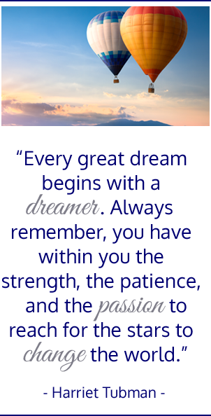 Every great dream begins with a dreamer.  Always remember you have within you the strength, the patience, and the passion to reach for the stars to change the world. Harriet Tubman